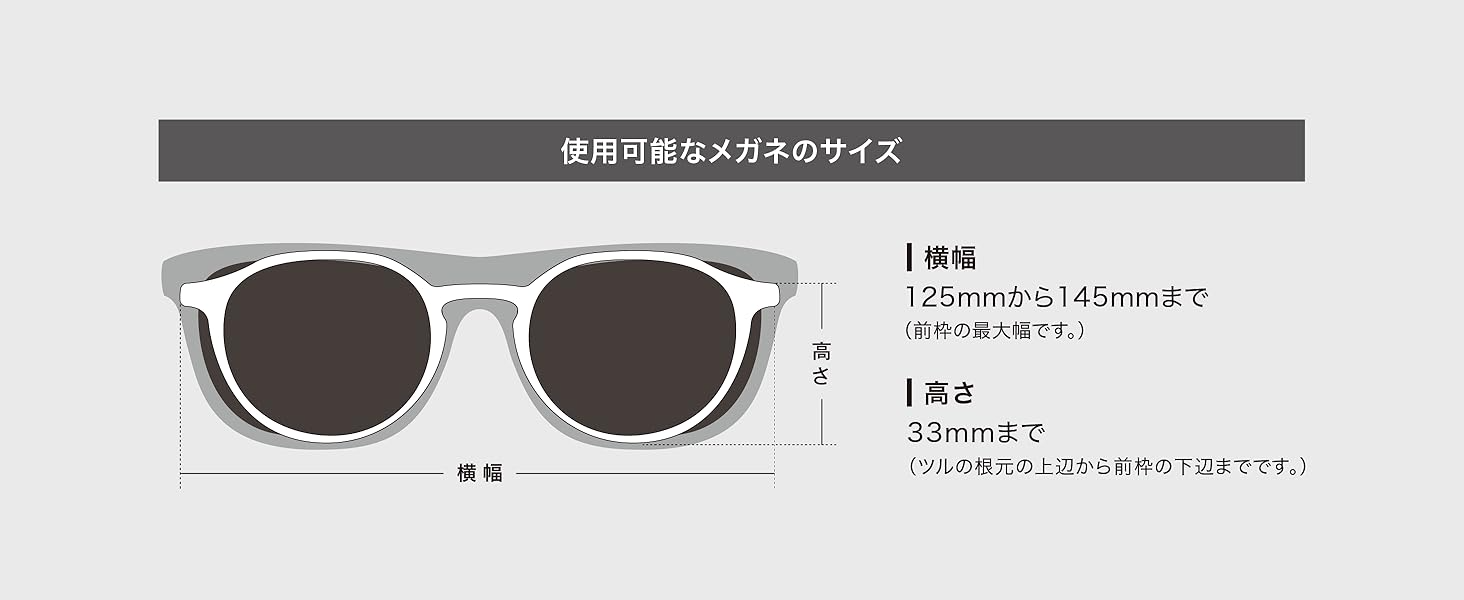 使用可能なメガネのサイズ 横幅：125mmから145mmまで（前枠の最大幅です。）｜高さ：33mmまで（ツルの根元の上辺から前枠の下辺までです。）
